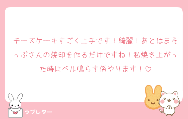 チーズケーキすごく上手です！綺麗！あとはまそっぷさんの焼印を作るだけですね！私焼き上がった時にベル鳴らす係やります！