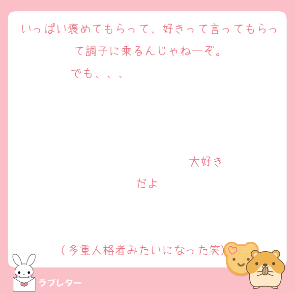 いっぱい褒めてもらって、好きって言ってもらって調子に乗るんじゃねーぞ。
でも、、、                   


                  ♡大好きだよ♡


(多重人格者みたいになった笑)