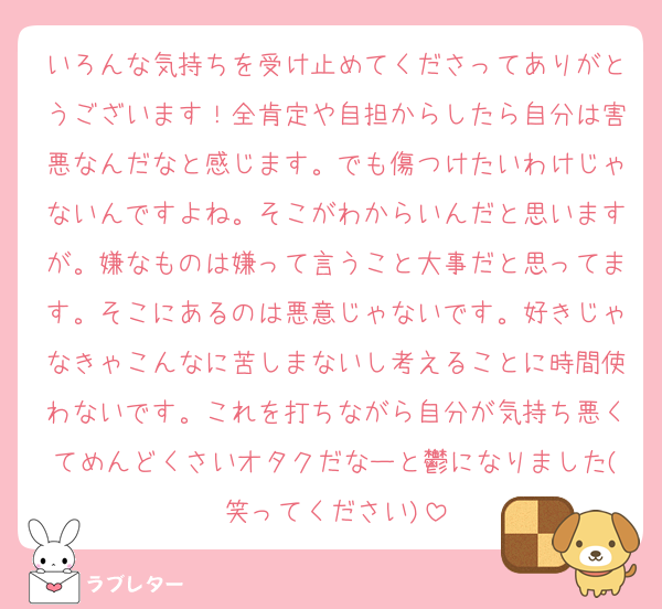 いろんな気持ちを受け止めてくださってありがとうございます！全肯定や自担からしたら自分は害悪なんだなと感じます。でも傷つけたいわけじゃないんですよね。そこがわからいんだと思いますが。嫌なものは嫌って言うこと大事だと思ってます。そこにあるのは悪意じゃないです。好きじゃなきゃこんなに苦しまないし考えることに時間使わないです。これを打ちながら自分が気持ち悪くてめんどくさいオタクだなーと鬱になりました(笑ってください)