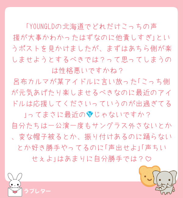 ｢YOUNGLDの北海道でどれだけこっちの声援が大事かわかったはずなのに他責しすぎ｣というポストを見かけましたが、まずはあちら側が楽しませようとするべきでは？って思ってしまうのは性格悪いですかね？
呂布カルマが某アイドルに言い放った｢こっち側が元気あげたり楽しませるべきなのに最近のアイドルは応援してくださいっていうのが出過ぎてる｣ってまさに最近の💎じゃないですか？
自分たちは一公演一度もサングラス外さないとか、変な帽子被るとか、振り付けあるのに踊らないとか好き勝手やってるのに｢声出せよ｣｢声ちいせぇよ｣はあまりに自分勝手では？