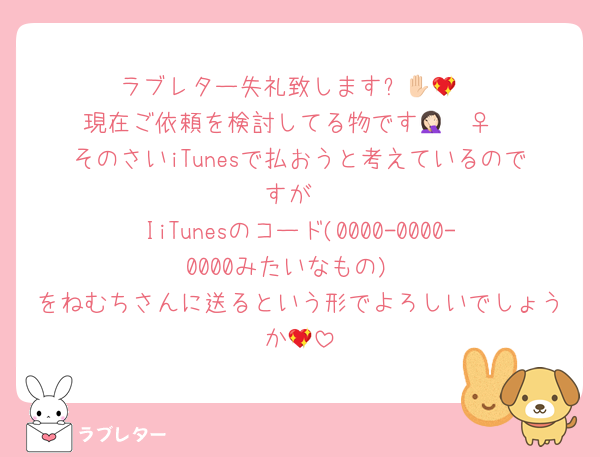 ラブレター失礼致します✋🏻💖
現在ご依頼を検討してる物です🤦🏻‍♀️
そのさいiTunesで払おうと考えているのですが
IiTunesのコード(0000-0000-0000みたいなもの)
をねむちさんに送るという形でよろしいでしょうか💖