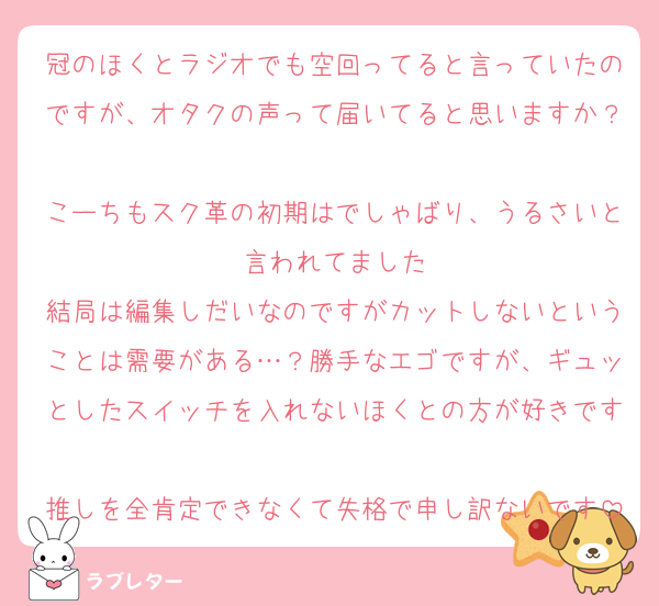 冠のほくとラジオでも空回ってると言っていたのですが、オタクの声って届いてると思いますか？
こーちもスク革の初期はでしゃばり、うるさいと言われてました
結局は編集しだいなのですがカットしないということは需要がある…？勝手なエゴですが、ギュッとしたスイッチを入れないほくとの方が好きです
推しを全肯定できなくて失格で申し訳ないです