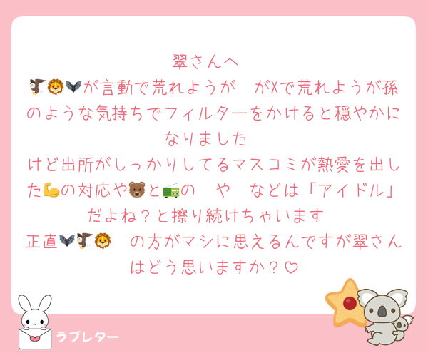 翠さんへ
🦔🦅🦁が言動で荒れようが🦇がXで荒れようが孫のような気持ちでフィルターをかけると穏やかになりました
けど出所がしっかりしてるマスコミが熱愛を出した🦓の対応や💪と🐻の📻や🛺などは「アイドル」だよね？と擦り続けちゃいます
正直🦇🦔🦅🦁の方がマシに思えるんですが翠さんはどう思いますか？