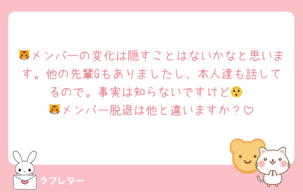 🐯メンバーの変化は隠すことはないかなと思います。他の先輩Gもありましたし、本人達も話してるので。事実は知らないですけど😯
🐯メンバー脱退は他と違いますか？