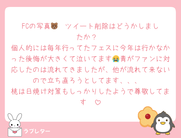 FCの写真🐻‍❄️ツイート削除はどうかしましたか？
個人的には毎年行ってたフェスに今年は行かなかった後悔が大きくて泣いてます😭青がファンに対応したのは流れてきましたが、他が流れて来ないので立ち直ろうとしてます、、、
桃は日焼け対策もしっかりしたようで尊敬してます🥺