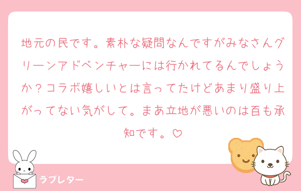 地元の民です。素朴な疑問なんですがみなさんグリーンアドベンチャーには行かれてるんでしょうか？コラボ嬉しいとは言ってたけどあまり盛り上がってない気がして。まあ立地が悪いのは百も承知です。