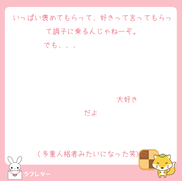 いっぱい褒めてもらって、好きって言ってもらって調子に乗るんじゃねーぞ。
でも、、、                   


                  ♡大好きだよ♡


(多重人格者みたいになった笑)
