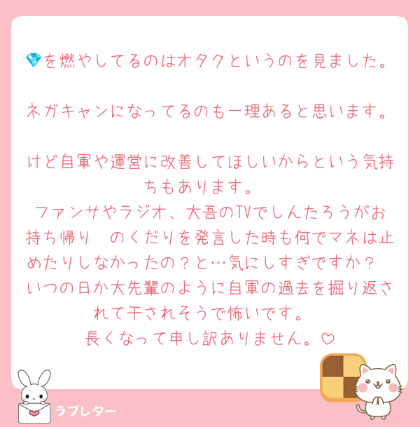 💎を燃やしてるのはオタクというのを見ました。
ネガキャンになってるのも一理あると思います。
けど自軍や運営に改善してほしいからという気持ちもあります。
ファンサやラジオ、大吾のTVでしんたろうがお持ち帰り〜のくだりを発言した時も何でマネは止めたりしなかったの？と…気にしすぎですか？
いつの日か大先輩のように自軍の過去を掘り返されて干されそうで怖いです。
長くなって申し訳ありません。