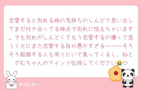 恋愛すると別れる時の気持ちのしんどさ思い出してまだ付き合ってる時点で別れに怯えちゃいます。でも別れがしんどくてもう恋愛するの嫌って思うくせにまた恋愛する自分愚かすぎるーーーそろそろ結婚する人も周りにいて焦ってくるし、ねとざむちゃんのマインド伝授してください😭