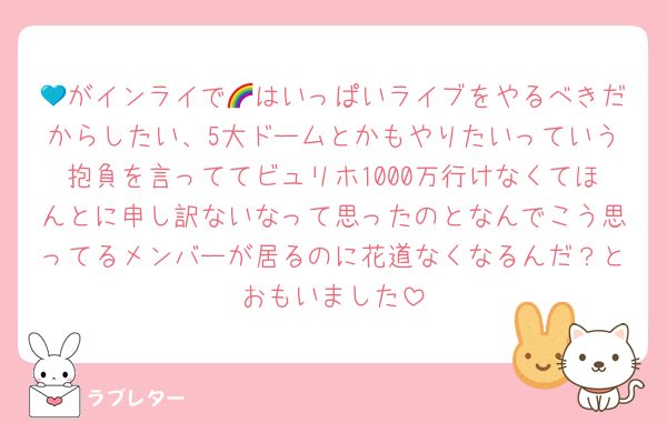 💙がインライで🌈はいっぱいライブをやるべきだからしたい、5大ドームとかもやりたいっていう抱負を言っててビュリホ1000万行けなくてほんとに申し訳ないなって思ったのとなんでこう思ってるメンバーが居るのに花道なくなるんだ？とおもいました