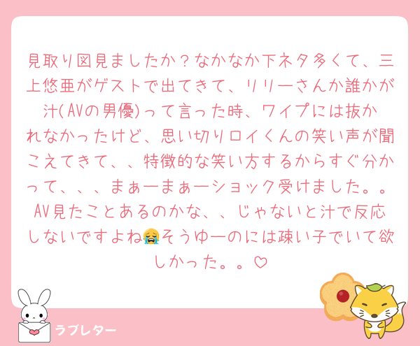 見取り図見ましたか？なかなか下ネタ多くて、三上悠亜がゲストで出てきて、リリーさんか誰かが汁(AVの男優)って言った時、ワイプには抜かれなかったけど、思い切りロイくんの笑い声が聞こえてきて、、特徴的な笑い方するからすぐ分かって、、、まぁーまぁーショック受けました。。AV見たことあるのかな、、じゃないと汁で反応しないですよね😭そうゆーのには疎い子でいて欲しかった。。