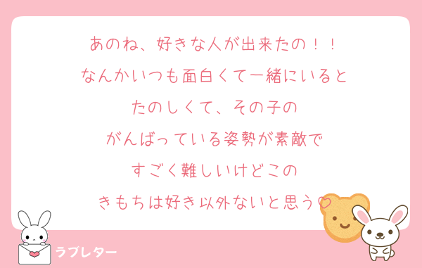 あのね、好きな人が出来たの！！
なんかいつも面白くて一緒にいると
たのしくて、その子の
がんばっている姿勢が素敵で
すごく難しいけどこの
きもちは好き以外ないと思う