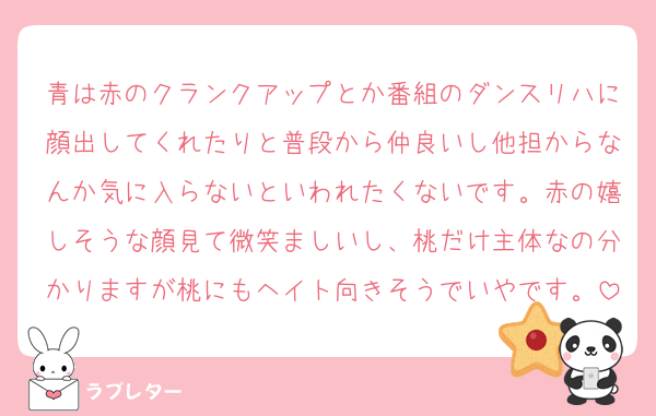 青は赤のクランクアップとか番組のダンスリハに顔出してくれたりと普段から仲良いし他担からなんか気に入らないといわれたくないです。赤の嬉しそうな顔見て微笑ましいし、桃だけ主体なの分かりますが桃にもヘイト向きそうでいやです。