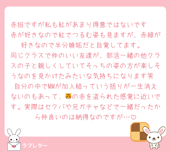 赤担ですが私も紅があまり得意ではないです🥲
赤が好きなので紅でつるむ姿も見ますが、赤緑が好きなので半分嫉妬だと自覚してます。
同じクラスで仲のいい友達が、部活一緒の他クラスの子と親しくしていてそっちの姿の方が楽しそうなのを見かけたみたいな気持ちになります笑
自分の中でMMが加入組っていう括りが一生消えないのもあって、🐯の赤を盗られた感覚に近いです。実際はセクバや兄ガチャなどで一緒だったから仲良いのは納得なのですが…