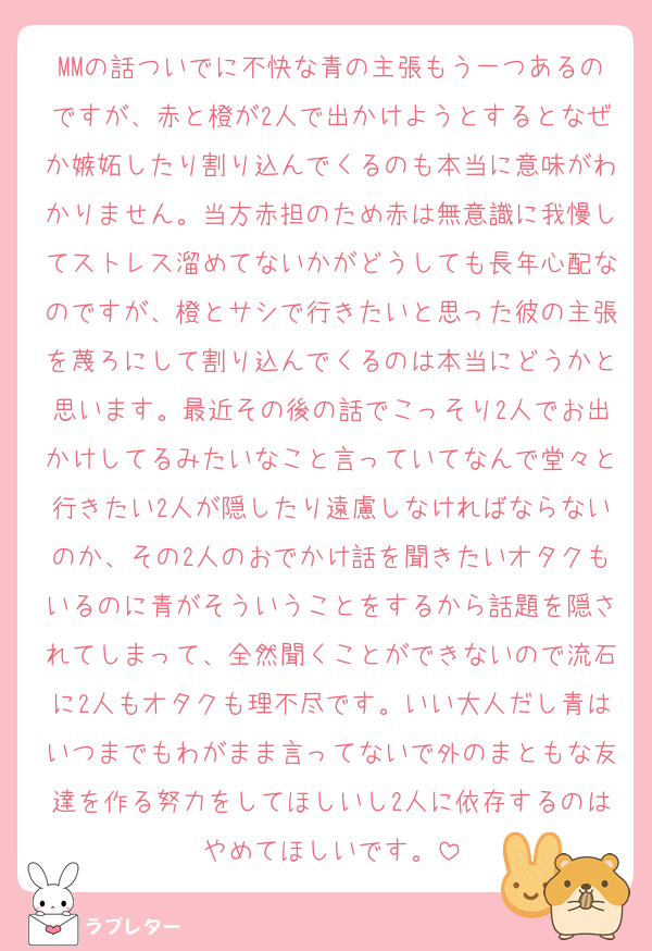 MMの話ついでに不快な青の主張もう一つあるのですが、赤と橙が2人で出かけようとするとなぜか嫉妬したり割り込んでくるのも本当に意味がわかりません。当方赤担のため赤は無意識に我慢してストレス溜めてないかがどうしても長年心配なのですが、橙とサシで行きたいと思った彼の主張を蔑ろにして割り込んでくるのは本当にどうかと思います。最近その後の話でこっそり2人でお出かけしてるみたいなこと言っていてなんで堂々と行きたい2人が隠したり遠慮しなければならないのか、その2人のおでかけ話を聞きたいオタクもいるのに青がそういうことをするから話題を隠されてしまって、全然聞くことができないので流石に2人もオタクも理不尽です。いい大人だし青はいつまでもわがまま言ってないで外のまともな友達を作る努力をしてほしいし2人に依存するのはやめてほしいです。