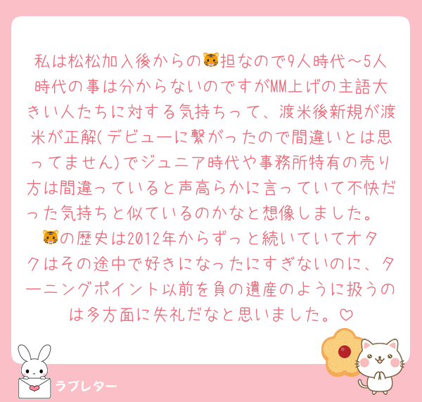 私は松松加入後からの🐯担なので9人時代～5人時代の事は分からないのですがMM上げの主語大きい人たちに対する気持ちって、渡米後新規が渡米が正解(デビューに繋がったので間違いとは思ってません)でジュニア時代や事務所特有の売り方は間違っていると声高らかに言っていて不快だった気持ちと似ているのかなと想像しました。
🐯の歴史は2012年からずっと続いていてオタクはその途中で好きになったにすぎないのに、ターニングポイント以前を負の遺産のように扱うのは多方面に失礼だなと思いました。
