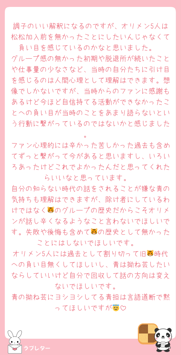 調子のいい解釈になるのですが、オリメン5人は松松加入前を無かったことにしたいんじゃなくて負い目を感じているのかなと思いました。
グループ感の無かった初期や脱退所が続いたことや仕事量の少なさなど、当時の自分たちに引け目を感じるのは人間心理として理解はできます。想像でしかないですが、当時からのファンに感謝もあるけど今ほど自信持てる活動ができなかったことへの負い目が当時のことをあまり語らないという行動に繋がっているのではないかと感じました。
ファン心理的には辛かった苦しかった過去も含めてずっと繋がって今があると思いますし、いろいろあったけどこれでよかったんだと思ってくれたらいいなと思っています。
自分の知らない時代の話をされることが嫌な青の気持ちも理解はできますが、除け者にしているわけではなく🐯のグループの歴史だからこそオリメンが話し辛くなるようなこと言わないでほしいです。失敗や後悔も含めて🐯の歴史として無かったことにはしないでほしいです。
オリメン5人には過去として割り切って旧🐯時代への負い目無くしてほしいし、青は拗ね芸したいならしていいけど自分で回収して話の方向は変えないでほしいです。
青の拗ね芸にヨシヨシしてる青担は言語道断で黙ってほしいですが😇