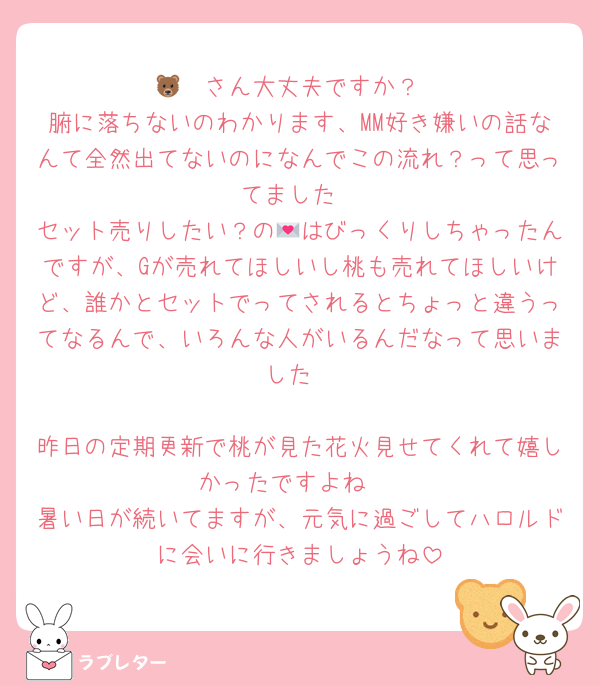 🐻‍❄️さん大丈夫ですか？
腑に落ちないのわかります、MM好き嫌いの話なんて全然出てないのになんでこの流れ？って思ってました
セット売りしたい？の💌はびっくりしちゃったんですが、Gが売れてほしいし桃も売れてほしいけど、誰かとセットでってされるとちょっと違うってなるんで、いろんな人がいるんだなって思いました

昨日の定期更新で桃が見た花火見せてくれて嬉しかったですよね♡
暑い日が続いてますが、元気に過ごしてハロルドに会いに行きましょうね