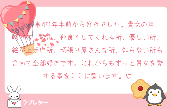 貴女の事が1年半前から好きでした。貴女の声、喋り方、歌声、仲良くしてくれる所、優しい所、絵が上手い所、頑張り屋さんな所、知らない所も含めて全部好きです。これからもずっと貴女を愛する事をここに誓います。