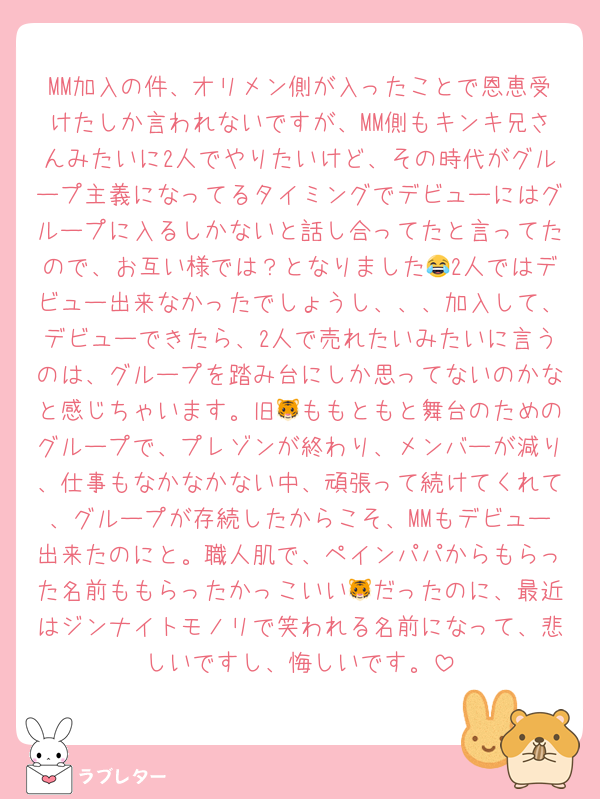 MM加入の件、オリメン側が入ったことで恩恵受けたしか言われないですが、MM側もキンキ兄さんみたいに2人でやりたいけど、その時代がグループ主義になってるタイミングでデビューにはグループに入るしかないと話し合ってたと言ってたので、お互い様では？となりました😂2人ではデビュー出来なかったでしょうし、、、加入して、デビューできたら、2人で売れたいみたいに言うのは、グループを踏み台にしか思ってないのかなと感じちゃいます。旧🐯ももともと舞台のためのグループで、プレゾンが終わり、メンバーが減り、仕事もなかなかない中、頑張って続けてくれて、グループが存続したからこそ、MMもデビュー出来たのにと。職人肌で、ペインパパからもらった名前ももらったかっこいい🐯だったのに、最近はジンナイトモノリで笑われる名前になって、悲しいですし、悔しいです。