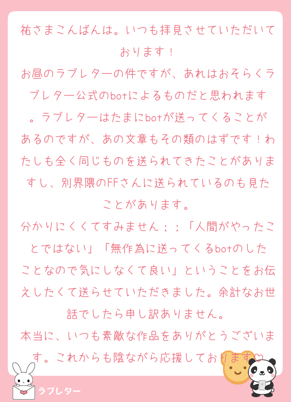 祐さまこんばんは。いつも拝見させていただいております！
お昼のラブレターの件ですが、あれはおそらくラブレター公式のbotによるものだと思われます。ラブレターはたまにbotが送ってくることがあるのですが、あの文章もその類のはずです！わたしも全く同じものを送られてきたことがありますし、別界隈のFFさんに送られているのも見たことがあります。
分かりにくくてすみません；；「人間がやったことではない」「無作為に送ってくるbotのしたことなので気にしなくて良い」ということをお伝えしたくて送らせていただきました。余計なお世話でしたら申し訳ありません。
本当に、いつも素敵な作品をありがとうございます。これからも陰ながら応援しております