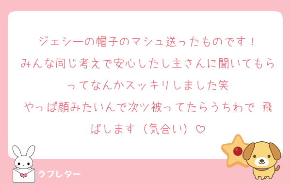 ジェシーの帽子のマシュ送ったものです！
みんな同じ考えで安心したし主さんに聞いてもらってなんかスッキリしました笑
やっぱ顔みたいんで次ツ被ってたらうちわで 飛ばします（気合い）