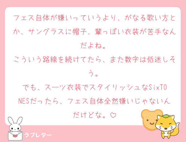 フェス自体が嫌いっていうより、がなる歌い方とか、サングラスに帽子、輩っぽい衣装が苦手なんだよね。
こういう路線を続けてたら、また数字は低迷しそう。
でも、スーツ衣装でスタイリッシュなSixTONESだったら、フェス自体全然嫌いじゃないんだけどな。