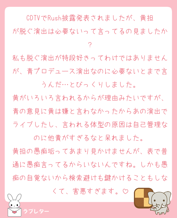 CDTVでRush披露発表されましたが、黄担が脱ぐ演出は必要ないって言ってるの見ましたか？
私も脱ぐ演出が特段好きってわけではありませんが、青プロデュース演出なのに必要ないとまで言うんだ…とびっくりしました。
黄がいろいろ言われるからが理由みたいですが、青の意見に黄は嫌と言わなかったからあの演出でライブしたし、言われる体型の原因は自己管理なのに他責がすぎるなと呆れました。
黄担の愚痴垢ってあまり見かけませんが、表で普通に愚痴言ってるからいないんですね。しかも愚痴の自覚ないから検索避けも鍵かけることもしなくて、害悪すぎます。