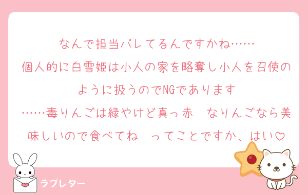 なんで担当バレてるんですかね……
個人的に白雪姫は小人の家を略奪し小人を召使のように扱うのでNGであります
……毒りんごは緑やけど真っ赤❤なりんごなら美味しいので食べてね〜ってことですか、はい