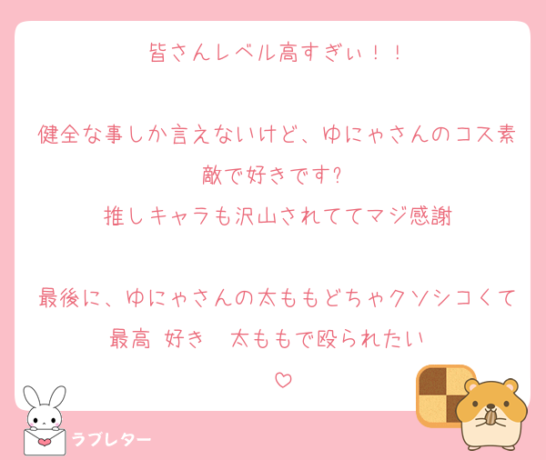 皆さんレベル高すぎぃ！！

健全な事しか言えないけど、ゆにゃさんのコス素敵で好きです✨
推しキャラも沢山されててマジ感謝

最後に、ゆにゃさんの太ももどちゃクソシコくて最高‼️好き‼️‼️太ももで殴られたい‼️‼️‼️