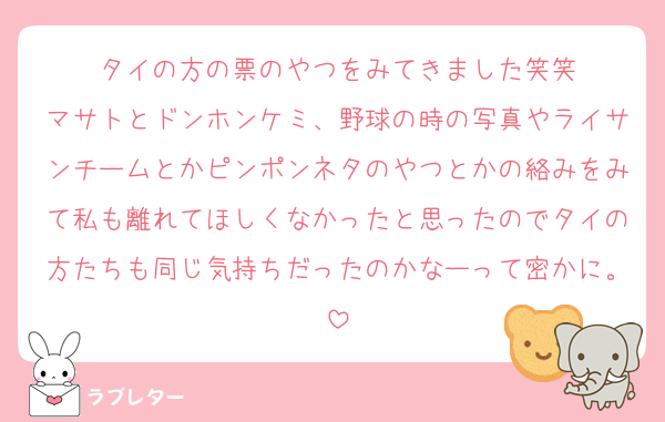 タイの方の票のやつをみてきました笑笑
マサトとドンホンケミ、野球の時の写真やライサンチームとかピンポンネタのやつとかの絡みをみて私も離れてほしくなかったと思ったのでタイの方たちも同じ気持ちだったのかなーって密かに。