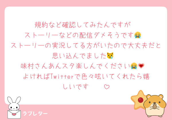 規約など確認してみたんですが
ストーリーなどの配信ダメそうです😭
ストーリーの実況してる方がいたので大丈夫だと思い込んでました😿
味村さんあんスタ楽しんでください😭💗
よければTwitterで色々呟いてくれたら嬉しいです🫶🏻