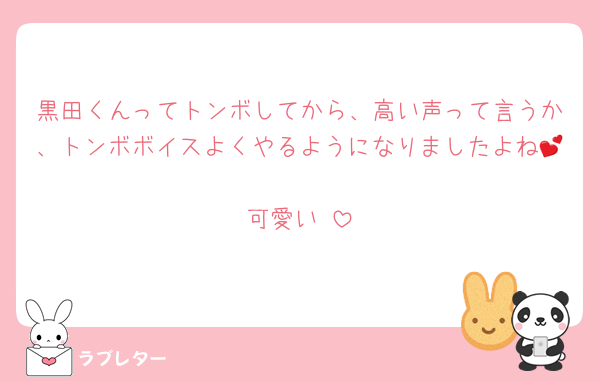 黒田くんってトンボしてから、高い声って言うか、トンボボイスよくやるようになりましたよね💕︎
可愛い♡