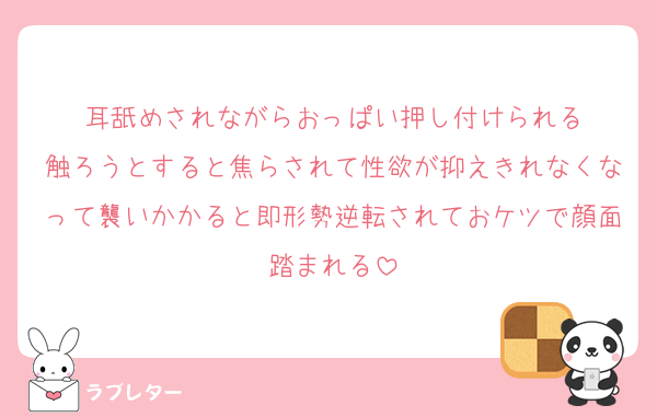 耳舐めされながらおっぱい押し付けられる
触ろうとすると焦らされて性欲が抑えきれなくなって襲いかかると即形勢逆転されておケツで顔面踏まれる