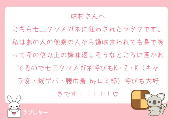 味村さんへ
こちら七三クソメガネに狂わされたヲタクです。私はあの人の他寮の人から嫌味言われても鼻で笑ってその倍以上の嫌味返しそうなところに惹かれてるので七三クソメガネ呼びもK・Z・K（キャラ変・銭ゲバ・腰巾着 byロミ様）呼びも大好きです！！！！！