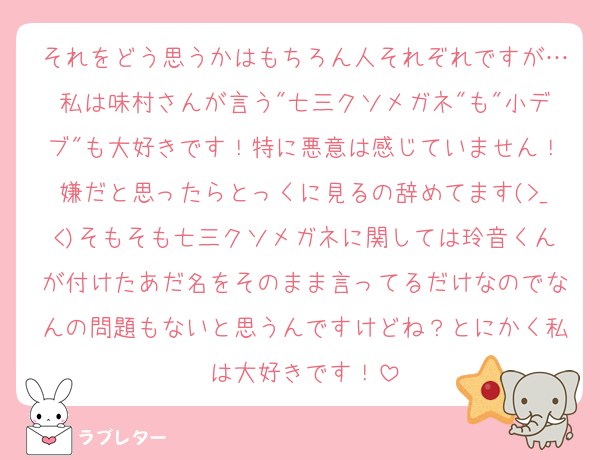 それをどう思うかはもちろん人それぞれですが…私は味村さんが言う"七三クソメガネ"も"小デブ"も大好きです！特に悪意は感じていません！嫌だと思ったらとっくに見るの辞めてます(>_<)そもそも七三クソメガネに関しては玲音くんが付けたあだ名をそのまま言ってるだけなのでなんの問題もないと思うんですけどね？とにかく私は大好きです！