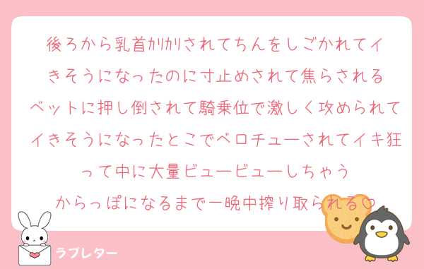 後ろから乳首ｶﾘｶﾘされてちんをしごかれてイきそうになったのに寸止めされて焦らされる
ベットに押し倒されて騎乗位で激しく攻められてイきそうになったとこでベロチューされてイキ狂って中に大量ビュービューしちゃう
からっぽになるまで一晩中搾り取られる