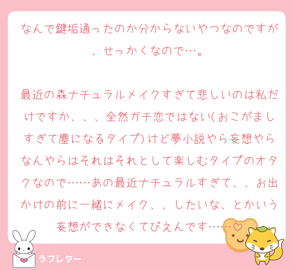 なんで鍵垢通ったのか分からないやつなのですが、せっかくなので…。

最近の森ナチュラルメイクすぎて悲しいのは私だけですか、、、全然ガチ恋ではない(おこがましすぎて塵になるタイプ)けど夢小説やら妄想やらなんやらはそれはそれとして楽しむタイプのオタクなので……あの最近ナチュラルすぎて、、お出かけの前に一緒にメイク、、したいな、とかいう妄想ができなくてぴえんです……