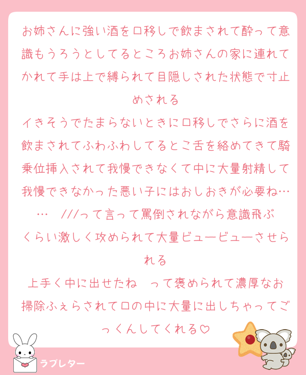 お姉さんに強い酒を口移しで飲まされて酔って意識もうろうとしてるところお姉さんの家に連れてかれて手は上で縛られて目隠しされた状態で寸止めされる
イきそうでたまらないときに口移しでさらに酒を飲まされてふわふわしてるとこ舌を絡めてきて騎乗位挿入されて我慢できなくて中に大量射精して我慢できなかった悪い子にはおしおきが必要ね……❤️///って言って罵倒されながら意識飛ぶくらい激しく攻められて大量ビュービューさせられる
上手く中に出せたね❤️って褒められて濃厚なお掃除ふぇらされて口の中に大量に出しちゃってごっくんしてくれる
