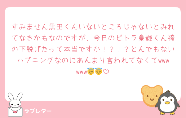 すみません黒田くんいないところじゃないとみれてなきかもなのですが、今日のビトラ皇輝くん袴の下脱げたって本当ですか！？！？とんでもないハプニングなのにあんまり言われてなくてwwwwww😇😇