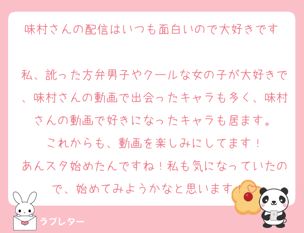 味村さんの配信はいつも面白いので大好きです♡
私、訛った方弁男子やクールな女の子が大好きで、味村さんの動画で出会ったキャラも多く、味村さんの動画で好きになったキャラも居ます。
これからも、動画を楽しみにしてます！
あんスタ始めたんですね！私も気になっていたので、始めてみようかなと思います！