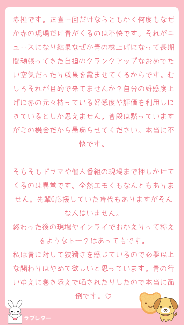 赤担です。正直一回だけならともかく何度もなぜか赤の現場だけ青がくるのは不快です。それがニュースになり結果なぜか青の株上げになって長期間頑張ってきた自担のクランクアップなおめでたい空気だったり成果を霞ませてくるからです。むしろそれが目的で来てませんか？自分の好感度上げに赤の元々持っている好感度や評価を利用しにきているとしか思えません。普段は黙っていますがこの機会だから愚痴らせてください。本当に不快です。

そもそもドラマや個人番組の現場まで押しかけてくるのは異常です。全然エモくもなんともありません。先輩G応援していた時代もありますがそんな人はいません。
終わった後の現場やインライでおかえりって称えるようなトークはあってもです。
私は青に対して狡猾さを感じているので必要以上な関わりはやめて欲しいと思っています。青の行いゆえに巻き添えで晒されたりしたので本当に面倒です。
