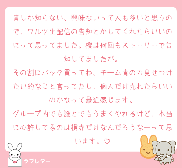 青しか知らない、興味ないって人も多いと思うので、ワルツ生配信の告知とかしてくれたらいいのにって思ってました。橙は何回もストーリーで告知してましたが。
その割にバック買ってね、チーム青の力見せつけたい的なこと言ってたし、個人だけ売れたらいいのかなって最近感じます。
グループ内でも誰とでもうまくやれるけど、本当に心許してるのは橙赤だけなんだろうなーって思います。