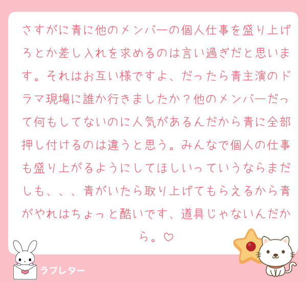 さすがに青に他のメンバーの個人仕事を盛り上げろとか差し入れを求めるのは言い過ぎだと思います。それはお互い様ですよ、だったら青主演のドラマ現場に誰か行きましたか？他のメンバーだって何もしてないのに人気があるんだから青に全部押し付けるのは違うと思う。みんなで個人の仕事も盛り上がるようにしてほしいっていうならまだしも、、、青がいたら取り上げてもらえるから青がやれはちょっと酷いです、道具じゃないんだから。