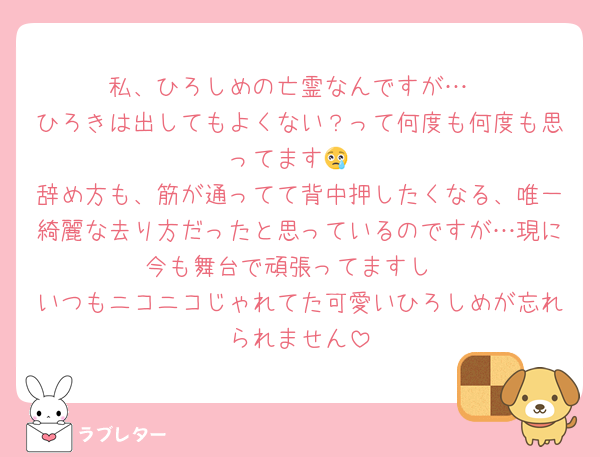 私、ひろしめの亡霊なんですが…
ひろきは出してもよくない？って何度も何度も思ってます😢
辞め方も、筋が通ってて背中押したくなる、唯一綺麗な去り方だったと思っているのですが…現に今も舞台で頑張ってますし
いつもニコニコじゃれてた可愛いひろしめが忘れられません