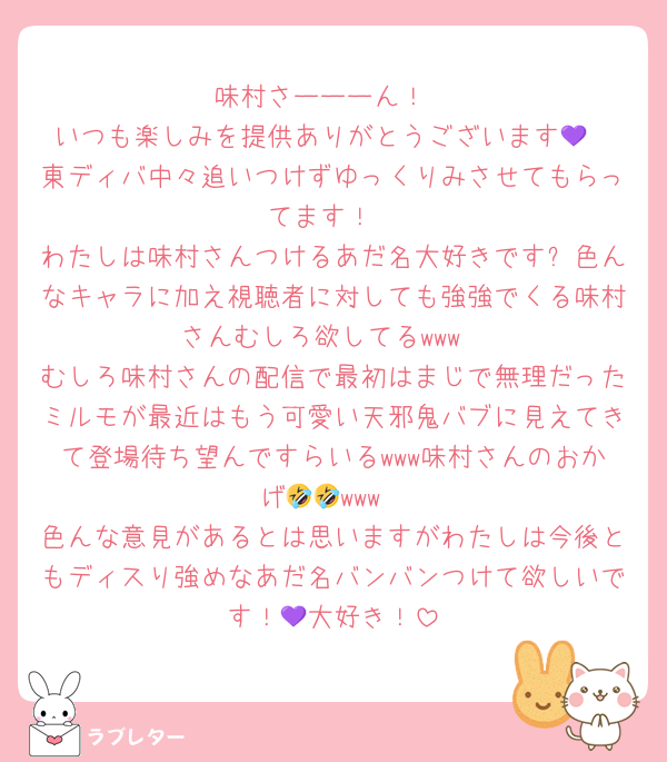 味村さーーーん！
いつも楽しみを提供ありがとうございます💜
東ディバ中々追いつけずゆっくりみさせてもらってます！
わたしは味村さんつけるあだ名大好きです✨色んなキャラに加え視聴者に対しても強強でくる味村さんむしろ欲してるwww
むしろ味村さんの配信で最初はまじで無理だったミルモが最近はもう可愛い天邪鬼バブに見えてきて登場待ち望んですらいるwww味村さんのおかげ🤣🤣www
色んな意見があるとは思いますがわたしは今後ともディスり強めなあだ名バンバンつけて欲しいです！💜大好き！