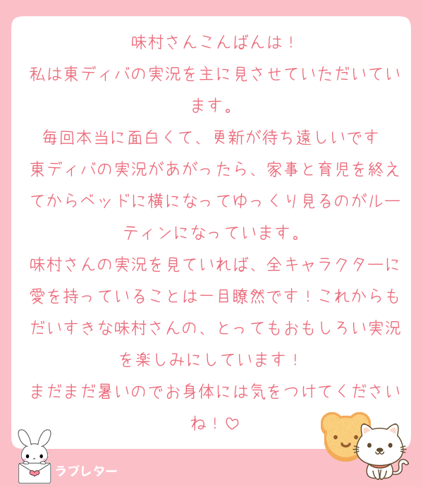 味村さんこんばんは！
私は東ディバの実況を主に見させていただいています。
毎回本当に面白くて、更新が待ち遠しいです♡
東ディバの実況があがったら、家事と育児を終えてからベッドに横になってゆっくり見るのがルーティンになっています。
味村さんの実況を見ていれば、全キャラクターに愛を持っていることは一目瞭然です！これからもだいすきな味村さんの、とってもおもしろい実況を楽しみにしています！♡
まだまだ暑いのでお身体には気をつけてくださいね！