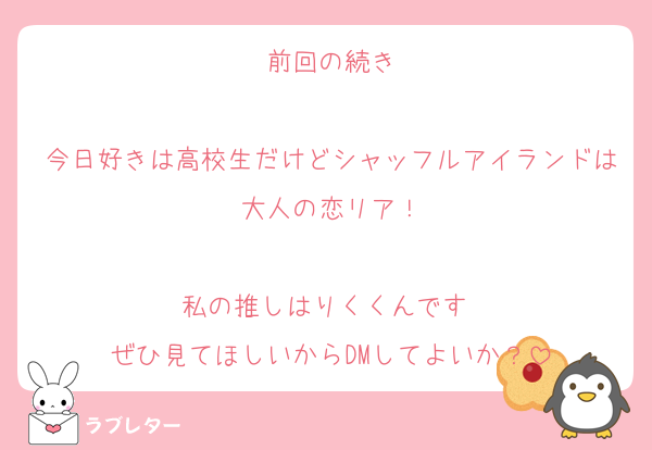 前回の続き

今日好きは高校生だけどシャッフルアイランドは大人の恋リア！

私の推しはりくくんです♡
ぜひ見てほしいからDMしてよいか？