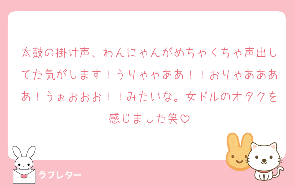 太鼓の掛け声、わんにゃんがめちゃくちゃ声出してた気がします！うりゃゃああ！！おりゃああああ！うぉおおお！！みたいな。女ドルのオタクを感じました笑