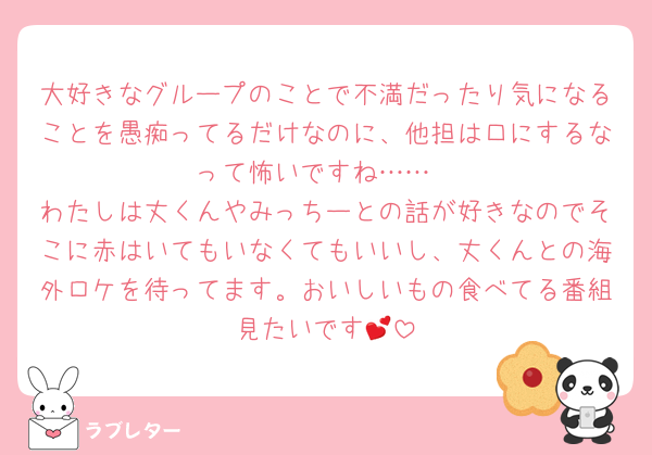 大好きなグループのことで不満だったり気になることを愚痴ってるだけなのに、他担は口にするなって怖いですね……
わたしは丈くんやみっちーとの話が好きなのでそこに赤はいてもいなくてもいいし、丈くんとの海外ロケを待ってます。おいしいもの食べてる番組見たいです💕
